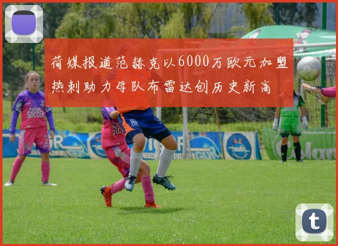 荷媒报道范赫克以6000万欧元加盟热刺助力母队布雷达创历史新高