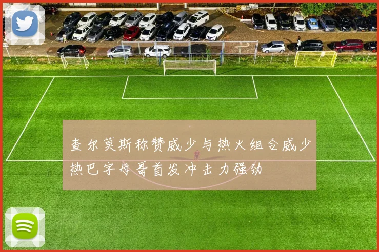查尔莫斯称赞威少与热火组合威少热巴字母哥首发冲击力强劲