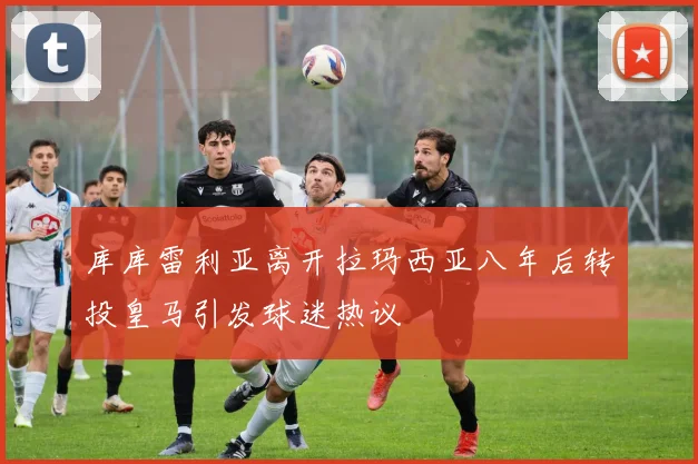 库库雷利亚离开拉玛西亚八年后转投皇马引发球迷热议