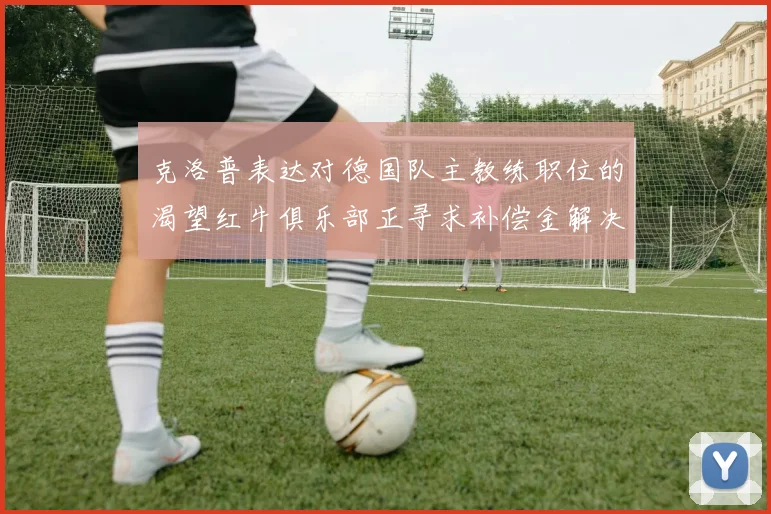 克洛普表达对德国队主教练职位的渴望红牛俱乐部正寻求补偿金解决方案