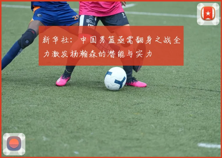 新华社：中国男篮亟需翻身之战全力激发杨瀚森的潜能与实力