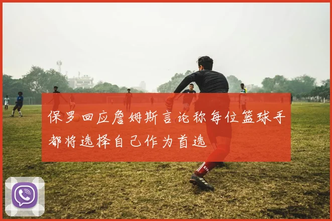 保罗回应詹姆斯言论称每位篮球手都将选择自己作为首选
