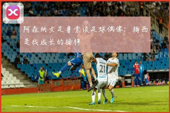 阿森纳女足鲁索谈足球偶像：梅西是我成长的榜样