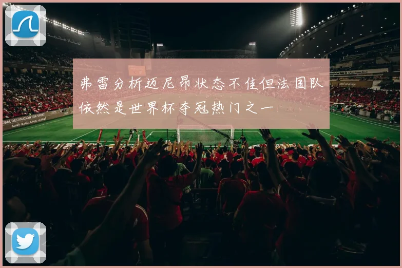 弗雷分析迈尼昂状态不佳但法国队依然是世界杯夺冠热门之一
