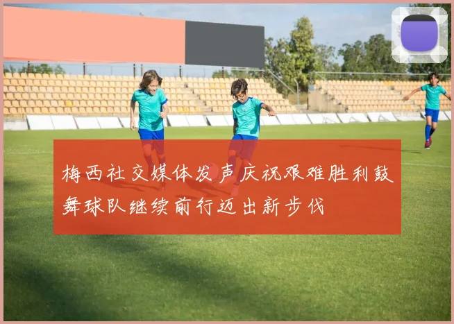 梅西社交媒体发声庆祝艰难胜利鼓舞球队继续前行迈出新步伐