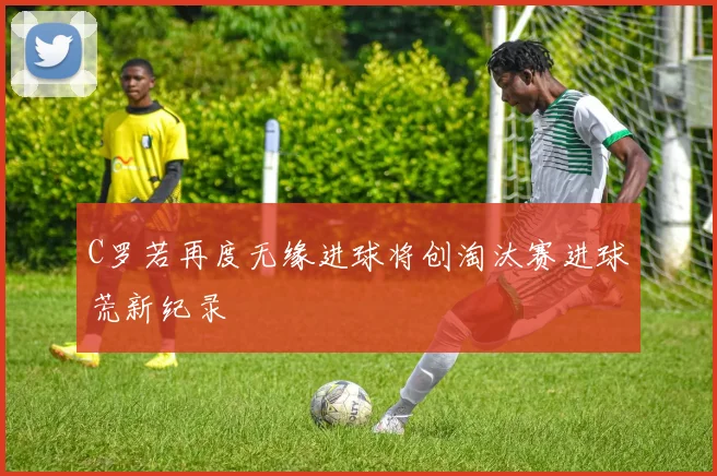 C罗若再度无缘进球将创淘汰赛进球荒新纪录