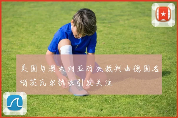 美国与澳大利亚对决裁判由德国名哨茨瓦尔执法引发关注