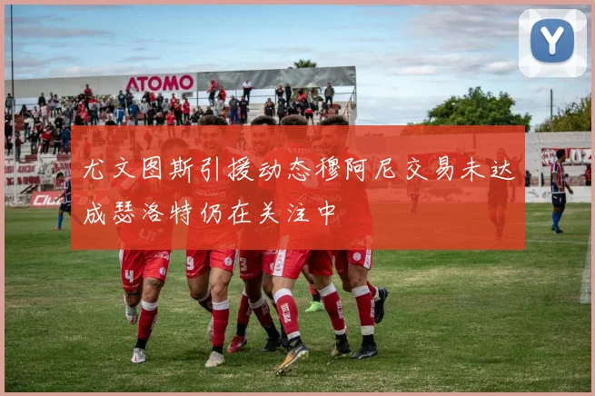 尤文图斯引援动态穆阿尼交易未达成瑟洛特仍在关注中