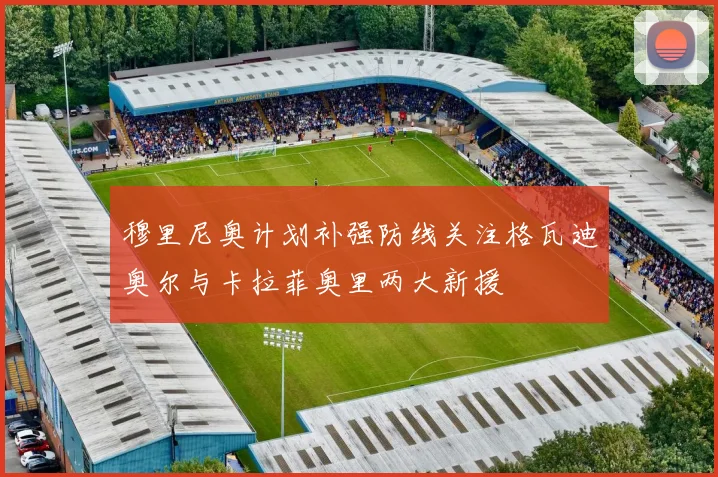 穆里尼奥计划补强防线关注格瓦迪奥尔与卡拉菲奥里两大新援