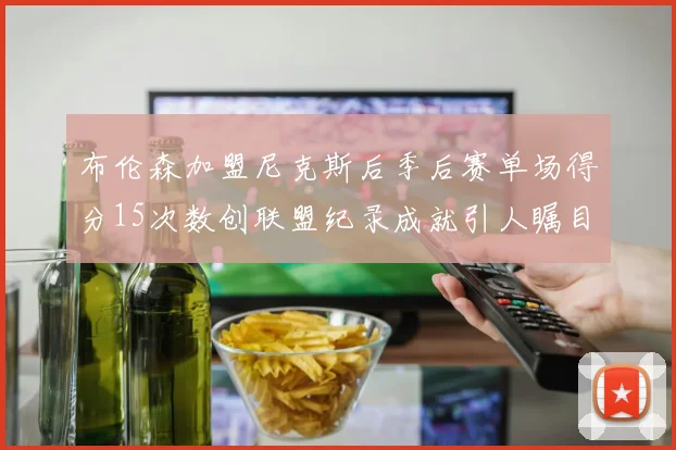 布伦森加盟尼克斯后季后赛单场得分15次数创联盟纪录成就引人瞩目
