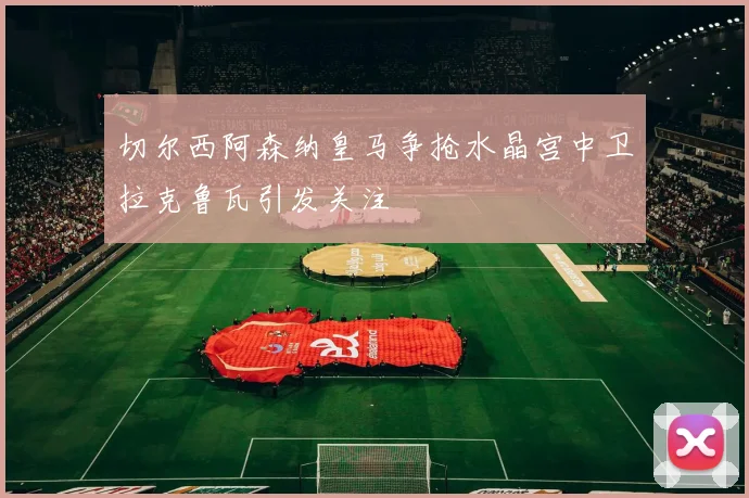 切尔西阿森纳皇马争抢水晶宫中卫拉克鲁瓦引发关注
