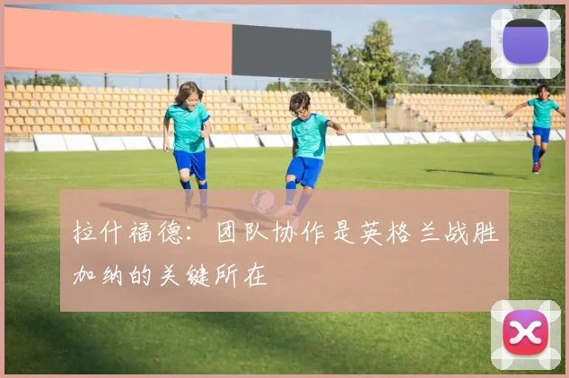 拉什福德：团队协作是英格兰战胜加纳的关键所在