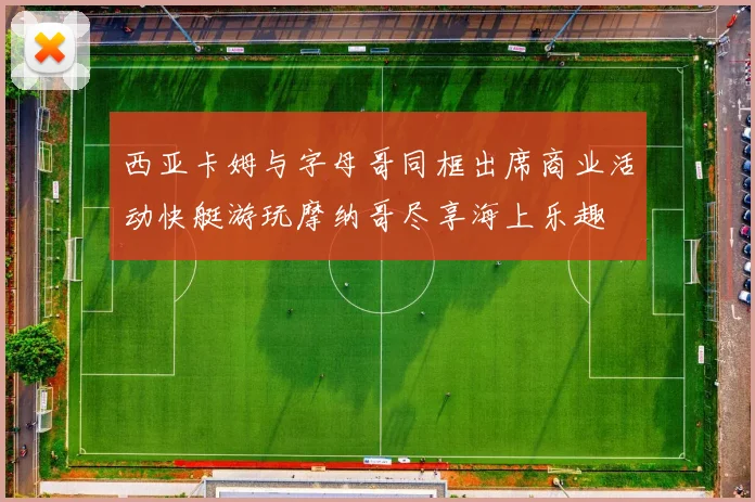 西亚卡姆与字母哥同框出席商业活动快艇游玩摩纳哥尽享海上乐趣